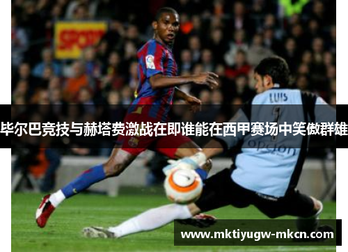 毕尔巴竞技与赫塔费激战在即谁能在西甲赛场中笑傲群雄